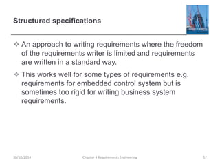 Structured specifications
 An approach to writing requirements where the freedom
of the requirements writer is limited and requirements
are written in a standard way.
 This works well for some types of requirements e.g.
requirements for embedded control system but is
sometimes too rigid for writing business system
requirements.
Chapter 4 Requirements Engineering 57
30/10/2014
 