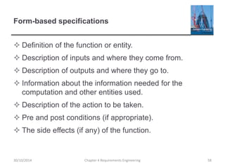 Form-based specifications
 Definition of the function or entity.
 Description of inputs and where they come from.
 Description of outputs and where they go to.
 Information about the information needed for the
computation and other entities used.
 Description of the action to be taken.
 Pre and post conditions (if appropriate).
 The side effects (if any) of the function.
30/10/2014 Chapter 4 Requirements Engineering 58
 