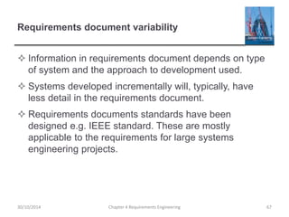 Requirements document variability
 Information in requirements document depends on type
of system and the approach to development used.
 Systems developed incrementally will, typically, have
less detail in the requirements document.
 Requirements documents standards have been
designed e.g. IEEE standard. These are mostly
applicable to the requirements for large systems
engineering projects.
Chapter 4 Requirements Engineering 67
30/10/2014
 