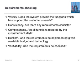 Requirements checking
 Validity. Does the system provide the functions which
best support the customer’s needs?
 Consistency. Are there any requirements conflicts?
 Completeness. Are all functions required by the
customer included?
 Realism. Can the requirements be implemented given
available budget and technology
 Verifiability. Can the requirements be checked?
Chapter 4 Requirements Engineering 72
30/10/2014
 