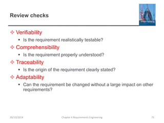 Review checks
 Verifiability
 Is the requirement realistically testable?
 Comprehensibility
 Is the requirement properly understood?
 Traceability
 Is the origin of the requirement clearly stated?
 Adaptability
 Can the requirement be changed without a large impact on other
requirements?
Chapter 4 Requirements Engineering 75
30/10/2014
 