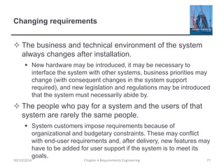 Changing requirements
 The business and technical environment of the system
always changes after installation.
 New hardware may be introduced, it may be necessary to
interface the system with other systems, business priorities may
change (with consequent changes in the system support
required), and new legislation and regulations may be introduced
that the system must necessarily abide by.
 The people who pay for a system and the users of that
system are rarely the same people.
 System customers impose requirements because of
organizational and budgetary constraints. These may conflict
with end-user requirements and, after delivery, new features may
have to be added for user support if the system is to meet its
goals.
Chapter 4 Requirements Engineering 77
30/10/2014
 