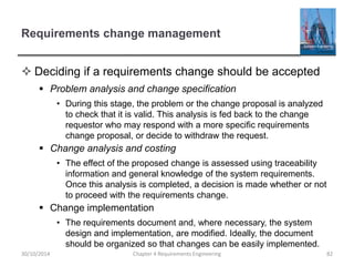 Requirements change management
 Deciding if a requirements change should be accepted
 Problem analysis and change specification
• During this stage, the problem or the change proposal is analyzed
to check that it is valid. This analysis is fed back to the change
requestor who may respond with a more specific requirements
change proposal, or decide to withdraw the request.
 Change analysis and costing
• The effect of the proposed change is assessed using traceability
information and general knowledge of the system requirements.
Once this analysis is completed, a decision is made whether or not
to proceed with the requirements change.
 Change implementation
• The requirements document and, where necessary, the system
design and implementation, are modified. Ideally, the document
should be organized so that changes can be easily implemented.
Chapter 4 Requirements Engineering 82
30/10/2014
 
