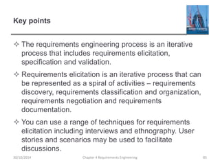 Key points
 The requirements engineering process is an iterative
process that includes requirements elicitation,
specification and validation.
 Requirements elicitation is an iterative process that can
be represented as a spiral of activities – requirements
discovery, requirements classification and organization,
requirements negotiation and requirements
documentation.
 You can use a range of techniques for requirements
elicitation including interviews and ethnography. User
stories and scenarios may be used to facilitate
discussions.
Chapter 4 Requirements Engineering 85
30/10/2014
 
