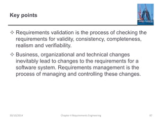Key points
 Requirements validation is the process of checking the
requirements for validity, consistency, completeness,
realism and verifiability.
 Business, organizational and technical changes
inevitably lead to changes to the requirements for a
software system. Requirements management is the
process of managing and controlling these changes.
Chapter 4 Requirements Engineering 87
30/10/2014
 