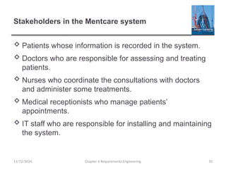 Stakeholders in the Mentcare system
 Patients whose information is recorded in the system.
 Doctors who are responsible for assessing and treating
patients.
 Nurses who coordinate the consultations with doctors
and administer some treatments.
 Medical receptionists who manage patients’
appointments.
 IT staff who are responsible for installing and maintaining
the system.
Chapter 6 Requirements Engineering 10
11/12/2024
 