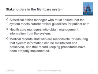 Stakeholders in the Mentcare system
 A medical ethics manager who must ensure that the
system meets current ethical guidelines for patient care.
 Health care managers who obtain management
information from the system.
 Medical records staff who are responsible for ensuring
that system information can be maintained and
preserved, and that record keeping procedures have
been properly implemented.
Chapter 6 Requirements Engineering 11
11/12/2024
 