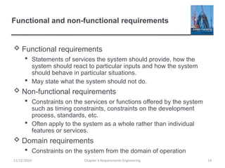 Functional and non-functional requirements
 Functional requirements
 Statements of services the system should provide, how the
system should react to particular inputs and how the system
should behave in particular situations.
 May state what the system should not do.
 Non-functional requirements
 Constraints on the services or functions offered by the system
such as timing constraints, constraints on the development
process, standards, etc.
 Often apply to the system as a whole rather than individual
features or services.
 Domain requirements
 Constraints on the system from the domain of operation
Chapter 6 Requirements Engineering 14
11/12/2024
 