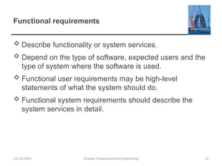 Functional requirements
 Describe functionality or system services.
 Depend on the type of software, expected users and the
type of system where the software is used.
 Functional user requirements may be high-level
statements of what the system should do.
 Functional system requirements should describe the
system services in detail.
Chapter 6 Requirements Engineering 15
11/12/2024
 