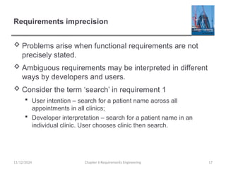 Requirements imprecision
 Problems arise when functional requirements are not
precisely stated.
 Ambiguous requirements may be interpreted in different
ways by developers and users.
 Consider the term ‘search’ in requirement 1
 User intention – search for a patient name across all
appointments in all clinics;
 Developer interpretation – search for a patient name in an
individual clinic. User chooses clinic then search.
Chapter 6 Requirements Engineering 17
11/12/2024
 