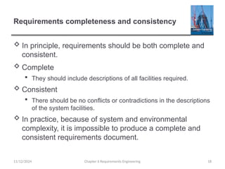 Requirements completeness and consistency
 In principle, requirements should be both complete and
consistent.
 Complete
 They should include descriptions of all facilities required.
 Consistent
 There should be no conflicts or contradictions in the descriptions
of the system facilities.
 In practice, because of system and environmental
complexity, it is impossible to produce a complete and
consistent requirements document.
Chapter 6 Requirements Engineering 18
11/12/2024
 