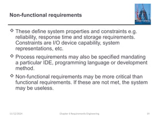 Non-functional requirements
 These define system properties and constraints e.g.
reliability, response time and storage requirements.
Constraints are I/O device capability, system
representations, etc.
 Process requirements may also be specified mandating
a particular IDE, programming language or development
method.
 Non-functional requirements may be more critical than
functional requirements. If these are not met, the system
may be useless.
Chapter 6 Requirements Engineering 19
11/12/2024
 