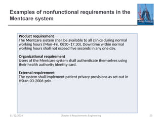 Examples of nonfunctional requirements in the
Mentcare system
Chapter 6 Requirements Engineering 23
Product requirement
The Mentcare system shall be available to all clinics during normal
working hours (Mon–Fri, 0830–17.30). Downtime within normal
working hours shall not exceed five seconds in any one day.
Organizational requirement
Users of the Mentcare system shall authenticate themselves using
their health authority identity card.
External requirement
The system shall implement patient privacy provisions as set out in
HStan-03-2006-priv.
11/12/2024
 