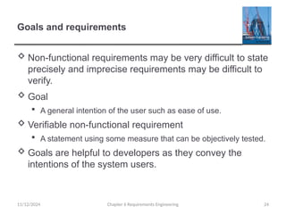 Goals and requirements
 Non-functional requirements may be very difficult to state
precisely and imprecise requirements may be difficult to
verify.
 Goal
 A general intention of the user such as ease of use.
 Verifiable non-functional requirement
 A statement using some measure that can be objectively tested.
 Goals are helpful to developers as they convey the
intentions of the system users.
Chapter 6 Requirements Engineering 24
11/12/2024
 