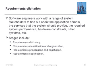 Requirements elicitation
 Software engineers work with a range of system
stakeholders to find out about the application domain,
the services that the system should provide, the required
system performance, hardware constraints, other
systems, etc.
 Stages include:
 Requirements discovery,
 Requirements classification and organization,
 Requirements prioritization and negotiation,
 Requirements specification.
Chapter 6 Requirements Engineering 33
11/12/2024
 