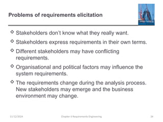 Problems of requirements elicitation
 Stakeholders don’t know what they really want.
 Stakeholders express requirements in their own terms.
 Different stakeholders may have conflicting
requirements.
 Organisational and political factors may influence the
system requirements.
 The requirements change during the analysis process.
New stakeholders may emerge and the business
environment may change.
Chapter 6 Requirements Engineering 34
11/12/2024
 