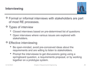 Interviewing
 Formal or informal interviews with stakeholders are part
of most RE processes.
 Types of interview
 Closed interviews based on pre-determined list of questions
 Open interviews where various issues are explored with
stakeholders.
 Effective interviewing
 Be open-minded, avoid pre-conceived ideas about the
requirements and are willing to listen to stakeholders.
 Prompt the interviewee to get discussions going using a
springboard question, a requirements proposal, or by working
together on a prototype system.
Chapter 6 Requirements Engineering 38
11/12/2024
 