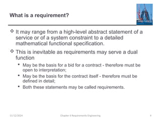 What is a requirement?
 It may range from a high-level abstract statement of a
service or of a system constraint to a detailed
mathematical functional specification.
 This is inevitable as requirements may serve a dual
function
 May be the basis for a bid for a contract - therefore must be
open to interpretation;
 May be the basis for the contract itself - therefore must be
defined in detail;
 Both these statements may be called requirements.
Chapter 6 Requirements Engineering 4
11/12/2024
 