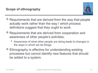Scope of ethnography
 Requirements that are derived from the way that people
actually work rather than the way I which process
definitions suggest that they ought to work.
 Requirements that are derived from cooperation and
awareness of other people’s activities.
 Awareness of what other people are doing leads to changes in
the ways in which we do things.
 Ethnography is effective for understanding existing
processes but cannot identify new features that should
be added to a system.
Chapter 6 Requirements Engineering 42
11/12/2024
 