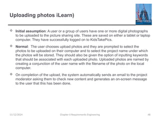 Uploading photos iLearn)
 Initial assumption: A user or a group of users have one or more digital photographs
to be uploaded to the picture sharing site. These are saved on either a tablet or laptop
computer. They have successfully logged on to KidsTakePics.
 Normal: The user chooses upload photos and they are prompted to select the
photos to be uploaded on their computer and to select the project name under which
the photos will be stored. They should also be given the option of inputting keywords
that should be associated with each uploaded photo. Uploaded photos are named by
creating a conjunction of the user name with the filename of the photo on the local
computer.
 On completion of the upload, the system automatically sends an email to the project
moderator asking them to check new content and generates an on-screen message
to the user that this has been done.
Chapter 6 Requirements Engineering 48
11/12/2024
 
