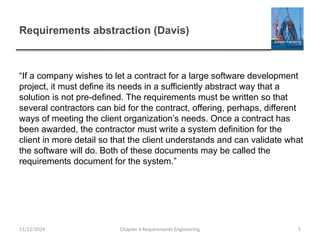 Requirements abstraction (Davis)
Chapter 6 Requirements Engineering 5
“If a company wishes to let a contract for a large software development
project, it must define its needs in a sufficiently abstract way that a
solution is not pre-defined. The requirements must be written so that
several contractors can bid for the contract, offering, perhaps, different
ways of meeting the client organization’s needs. Once a contract has
been awarded, the contractor must write a system definition for the
client in more detail so that the client understands and can validate what
the software will do. Both of these documents may be called the
requirements document for the system.”
11/12/2024
 