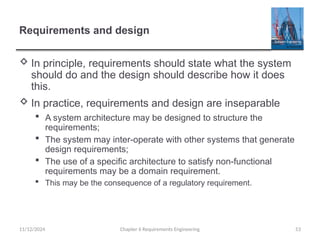 Requirements and design
 In principle, requirements should state what the system
should do and the design should describe how it does
this.
 In practice, requirements and design are inseparable
 A system architecture may be designed to structure the
requirements;
 The system may inter-operate with other systems that generate
design requirements;
 The use of a specific architecture to satisfy non-functional
requirements may be a domain requirement.
 This may be the consequence of a regulatory requirement.
11/12/2024 Chapter 6 Requirements Engineering 53
 