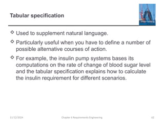 Tabular specification
 Used to supplement natural language.
 Particularly useful when you have to define a number of
possible alternative courses of action.
 For example, the insulin pump systems bases its
computations on the rate of change of blood sugar level
and the tabular specification explains how to calculate
the insulin requirement for different scenarios.
11/12/2024 Chapter 6 Requirements Engineering 62
 
