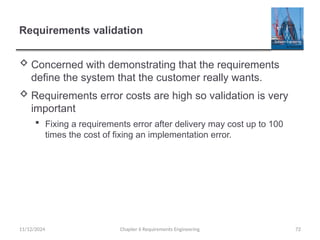 Requirements validation
 Concerned with demonstrating that the requirements
define the system that the customer really wants.
 Requirements error costs are high so validation is very
important
 Fixing a requirements error after delivery may cost up to 100
times the cost of fixing an implementation error.
Chapter 6 Requirements Engineering 72
11/12/2024
 