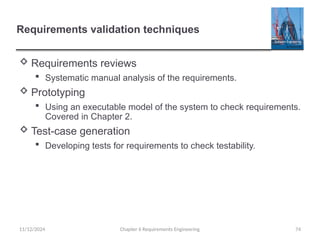 Requirements validation techniques
 Requirements reviews
 Systematic manual analysis of the requirements.
 Prototyping
 Using an executable model of the system to check requirements.
Covered in Chapter 2.
 Test-case generation
 Developing tests for requirements to check testability.
Chapter 6 Requirements Engineering 74
11/12/2024
 