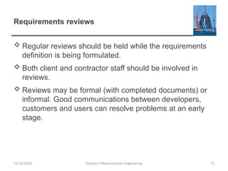 Requirements reviews
 Regular reviews should be held while the requirements
definition is being formulated.
 Both client and contractor staff should be involved in
reviews.
 Reviews may be formal (with completed documents) or
informal. Good communications between developers,
customers and users can resolve problems at an early
stage.
Chapter 6 Requirements Engineering 75
11/12/2024
 