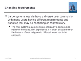 Changing requirements
 Large systems usually have a diverse user community,
with many users having different requirements and
priorities that may be conflicting or contradictory.
 The final system requirements are inevitably a compromise
between them and, with experience, it is often discovered that
the balance of support given to different users has to be
changed.
Chapter 6 Requirements Engineering 79
11/12/2024
 