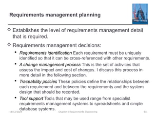 Requirements management planning
 Establishes the level of requirements management detail
that is required.
 Requirements management decisions:
 Requirements identification Each requirement must be uniquely
identified so that it can be cross-referenced with other requirements.
 A change management process This is the set of activities that
assess the impact and cost of changes. I discuss this process in
more detail in the following section.
 Traceability policies These policies define the relationships between
each requirement and between the requirements and the system
design that should be recorded.
 Tool support Tools that may be used range from specialist
requirements management systems to spreadsheets and simple
database systems.
Chapter 6 Requirements Engineering 82
11/12/2024
 