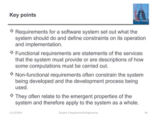Key points
 Requirements for a software system set out what the
system should do and define constraints on its operation
and implementation.
 Functional requirements are statements of the services
that the system must provide or are descriptions of how
some computations must be carried out.
 Non-functional requirements often constrain the system
being developed and the development process being
used.
 They often relate to the emergent properties of the
system and therefore apply to the system as a whole.
Chapter 6 Requirements Engineering 85
11/12/2024
 