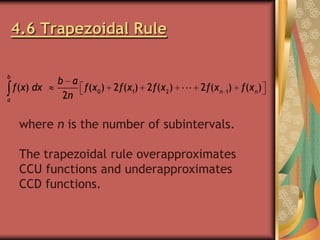 4.6 Trapezoidal Rule
b

f(x) dx
a

b a
f(x 0 ) 2 f(x1) 2 f(x 2 )
2n

2 f(x n 1) f(x n )

where n is the number of subintervals.
The trapezoidal rule overapproximates
CCU functions and underapproximates
CCD functions.

 