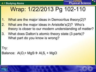4.1 Studying Atoms

      Wrap: 1/22/2013 Pg 102-110
1.   What are the major ideas in Democritus theory(2)?
2.   What are the major ideas in Aristotle’s(2)? Who’s
     theory is closer to our modern understanding of matter?
3.   What does Dalton’s atomic theory state (3 parts)?
     What part do you know is wrong?

Try:
Balance: Al2O3+ MgS Al2S3 + MgO
 
