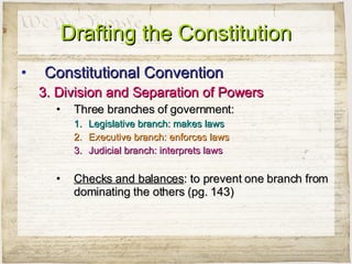 Drafting the Constitution Constitutional Convention 3. Division and Separation of Powers Three branches of government: Legislative branch: makes laws Executive branch: enforces laws Judicial branch: interprets laws Checks and balances : to prevent one branch from dominating the others (pg. 143) 