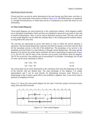 Chapter 4: Scheduling

Identifying Critical Activities

Critical activities can also be easily determined as the ones having zero float times, activities A,
D, and E. The critical path is then shown in bold as Figure 4.10. The PDM analysis, as explained,
is a straight forward process in which each activity is considered as an entity that stores its own
information.

4.4 Time-Scaled Diagrams

Time-scaled diagrams are used extensively in the construction industry. Such diagrams enable
one to determine immediately which activities are scheduled to proceed at any point in time and
to monitor field progress. Also, it can be used to determine resources need. The time scale used
in time-scaled diagrams can be either the calendar dates or the working periods (ordinary dates),
or using both at the same time.

The activities are represented as arrows that drawn to scale to reflect the activity duration it
represents. The horizontal dashed lines represent total float for groups of activities and free float
for the immediate activity to the left of the dashed line. The precedence of an activity is the
immediate activities before it or that linked to it through vertical dashed lines. The name and the
duration of an activity are written above and below the arrow representing it respectively (Figure
4.11). The ES, EF, and FF times of the activities can be easily read directly from the diagram.
The TF for an activity is the smallest sum of succeeding FF on all paths. Accordingly, the LS and
LF times can be easily calculated as follows:

                     LSi = ESi + TFi                                                    (4.13)
                     LFi = LSi + Di                                                     (4.14)
The critical path can be easily determined as the continuous lines from the beginning to the end
of the network with any dashed lines. The main advantage of this diagram I its simple
representation and it can be sued directly for determining resources need. However, its
disadvantage is that it needs a great effort to be modified or updated. Also, it can not be used to
represent overlapping activities.


Figure 4.11 shows the time-scaled diagram for the same 5-activities project solved previously
using AOA and AON networks.

           1     2     3    4     5    6       7       8       9   10   11   12   13   14

                                  B
                                  3                3
                A                  C                                         E
                3                  4                       2                 5
                                           D
                                           6


                                  Figure 4.11: Time-scaled diagram

Construction Management                            58                                  Dr. Emad Elbeltagi
 