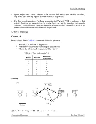 Chapter 4: Scheduling


-   Ignore project costs: Since CPM and PDM methods deal mainly with activities durations,
    they do not deal with any aspects related to minimize project cost;

-   Use deterministic durations: The basic assumption in CPM and PDM formulations is that
    activity durations are deterministic. In reality, however, activity durations take certain
    probability distribution that reflect the effect of project conditions on resource productivity
    and the level of uncertainty involved in the project; and

4.7 Solved Examples

Example 3.1

For the project data in Table 4.3, answer the following questions:

      a) Draw an AOA network of the project?
      b) Perform forward path and backward path calculations?
      c) What is the effect of delaying activity D by 3 days?

                       Table 4.3: Data for Example 3.1
                                                         Immediate
                          Activity   Duration
                                                         predecessor
                              A              2               -
                              B              6               A
                              C              3               A
                              D              1               B
                              E              6               B
                              F              3              C, D
                              G              2              E, F


Solution

      a, b)                                                            8 or
                                                            8     8    10

                                             2 or           3                               14 or
                                             8                                              12
                                                    B                             E
           0       0                 2       2       6                        6              14 14          16 16
                          A                                      D 1                                 G
               1                         2                                                    5                6
                          2                                                                          2
                                                           C                          F 3
                                                           3
                                                                           4
                                                                9 or
                                                                       9      11
               Critical                                         5



c) Total float of activity D = LF – ES – d = 11 – 8 – 1 = 2.

Construction Management                                          61                                      Dr. Emad Elbeltagi
 