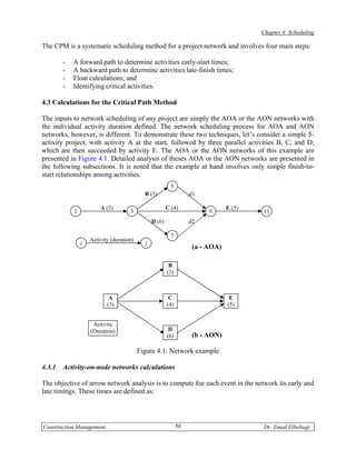 Chapter 4: Scheduling

The CPM is a systematic scheduling method for a project network and involves four main steps:

        -   A forward path to determine activities early-start times;
        -   A backward path to determine activities late-finish times;
        -   Float calculations; and
        -   Identifying critical activities.

4.3 Calculations for the Critical Path Method

The inputs to network scheduling of any project are simply the AOA or the AON networks with
the individual activity duration defined. The network scheduling process for AOA and AON
networks, however, is different. To demonstrate these two techniques, let’s consider a simple 5-
activity project, with activity A at the start, followed by three parallel activities B, C, and D;
which are then succeeded by activity E. The AOA or the AON networks of this example are
presented in Figure 4.1. Detailed analysis of theses AOA or the AON networks are presented in
the following subsections. It is noted that the example at hand involves only simple finish-to-
start relationships among activities.
                                                          5
                                            B (3)                  d1

                        A (3)                           C (4)                   E (5)
            1                        3                                   9              11
                                                D (6)              d2

                                                          7
                    Activity (duration)
                i                           j
                                                                    (a - AOA)

                                                         B
                                                        (3)



                            A                            C                       E
                           (3)                          (4)                     (5)


                     Activity
                    (Duration)                           D
                                                        (6)         (b - AON)

                                          Figure 4.1: Network example

4.3.1   Activity-on-node networks calculations

The objective of arrow network analysis is to compute foe each event in the network its early and
late timings. These times are defined as:




Construction Management                                       50                        Dr. Emad Elbeltagi
 