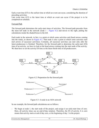 Chapter 4: Scheduling

Early event time (ET) is the earliest time at which an event can occur, considering the duration of
preceding activities.
Late event time (LT) is the latest time at which an event can occur if the project is to be
completed on schedule.

Forward Path

The forward path determines the early-start times of activities. The forward path precedes from
the most left node in the network (node 1 – Figure 4.2) and moves to the right, putting the
calculations inside the shaded boxes to the left.

Each node in the network, in fact, is a point at which some activities end (head arrows coming
into the node), as shown in Figure 4.3. That node is also a point at which some activities start
(tail arrows of successor activities). Certainly, all successor activities can start only after the
latest predecessor is finished. Therefore, for the forward path to determine the early-start (ES)
time of an activity, we have to look at the head arrows coming into the start node of the activity.
We then have to set the activity ES time as the latest finish time of all predecessors.



                                                   5
                                        B (3)            d1

             1         A (3)       3            C (4)            9    E (5)             11
                                           D (6)         d2

                                                   7



                       Figure 4.2: Preparation for the forward path

                   Predecessor 1
                                                                Successor 1

                 Predecessor 2                     no.


                   Predecessor 3                                        Successor 2


                          Figure 4.3: A node in an AOA network

In our example, the forward path calculations are as follows:

-   We begin at node 1, the start node of the project, and assign it an early-start time of zero.
    Here, all activity times use an end-of-day notation. Therefore, the ES of activity A is zero
    means that activity starts at end of day zero, or the beginning of day 1 in the project.

Construction Management                            51                                 Dr. Emad Elbeltagi
 