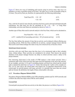 Chapter 4: Scheduling

Figure 4.7 shows two ways of scheduling each activity using its activity times. One way is to
schedule it as early as possible (using its ES time). The other way is as late as possible (using its
LS time). The activity float can, therefore, be represented by the following relationships:

                           Total Float (TF)   = LF – EF                            (4.7)
                                              = LS – ES                            (4.8)

Also, with the ES and LF times directly read from the boxes used in forward and backward path
calculations, the total float can also be calculated as; TF = LF – ES – d. Using these
relationships, activities total floats are calculated as shown in Table 4.1.

Another type of float often used in network analysis is the Free Float, which can be calculated as:

                           Free Float (FF) = ETj – ETi – d                         (4.9)
    or FF = smallest ES (of succeeding activities) – EF (of current activity)      (4.10)

The free float defines the amount of time that an activity can be delayed without affecting any
succeeding activity. With free float available for an activity, a project manager knows that the
float can be used without changes the status of any non-critical activity to become critical.

Identifying Critical Activities

Activities with zero total floats mean that they have to be constructed right at their schedule
times, without delays. These activities are considered to be critical. They deserve the special
attention of the project manager because any delay in critical activities causes a delay in the
project duration.

One interesting observation in the results of CPM analysis is that critical activities form a
continuous path of the critical activities that spans from the beginning to the end of the network.
In our example, activities A, D, and E (excluding dummy activities) are critical and the critical
path is indicated by bold lines on Figure 4.6. Notice that among the 3 paths in this example (A-
B-E; A-C-E; and A-D-e), the critical path is the longest one, an important characteristic of the
critical path. In real-life projects with many activities, it is possible that more than one critical
path are formed. By definition, the length of these critical paths is the same.

4.3.2   Precedence Diagram Method (PDM)

Precedence Diagram Method (PDM) is the CPM scheduling method used for AON networks and
it follows the same four steps of the CPM for AOA method.

Forward Path

Forward path can proceed from one activity to the other; the process is as follow (Figure 4.8):


Construction Management                          55                               Dr. Emad Elbeltagi
 