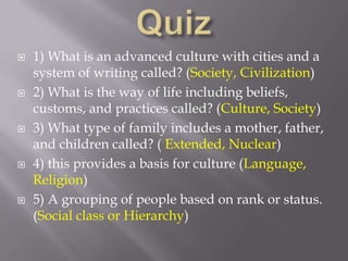 Quiz 1) What is an advanced culture with cities and a system of writing called? (Society, Civilization) 2) What is the way of life including beliefs, customs, and practices called? (Culture, Society)  3) What type of family includes a mother, father, and children called? ( Extended, Nuclear) 4) this provides a basis for culture (Language, Religion) 5) A grouping of people based on rank or status.    (Social class or Hierarchy) 