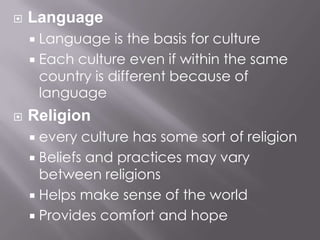 LanguageLanguage is the basis for cultureEach culture even if within the same country is different because of languageReligionevery culture has some sort of religionBeliefs and practices may vary between religionsHelps make sense of the worldProvides comfort and hope