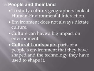 People and their landTo study culture, geographers look at Human-Environmental Interaction.Environment does not always dictate culture.Culture can have a big impact on environment.Cultural Landscape- parts of a people’s environment that they have shaped and the technology they have used to shape it.