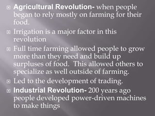 Agricultural Revolution- when people began to rely mostly on farming for their food.Irrigation is a major factor in this revolutionFull time farming allowed people to grow more than they need and build up surpluses of food.  This allowed others to specialize as well outside of farming.Led to the development of trading.Industrial Revolution- 200 years ago people developed power-driven machines to make things