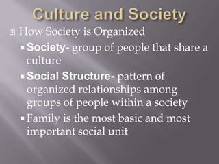 Culture and SocietyHow Society is OrganizedSociety- group of people that share a cultureSocial Structure- pattern of organized relationships among groups of people within a societyFamily is the most basic and most important social unit