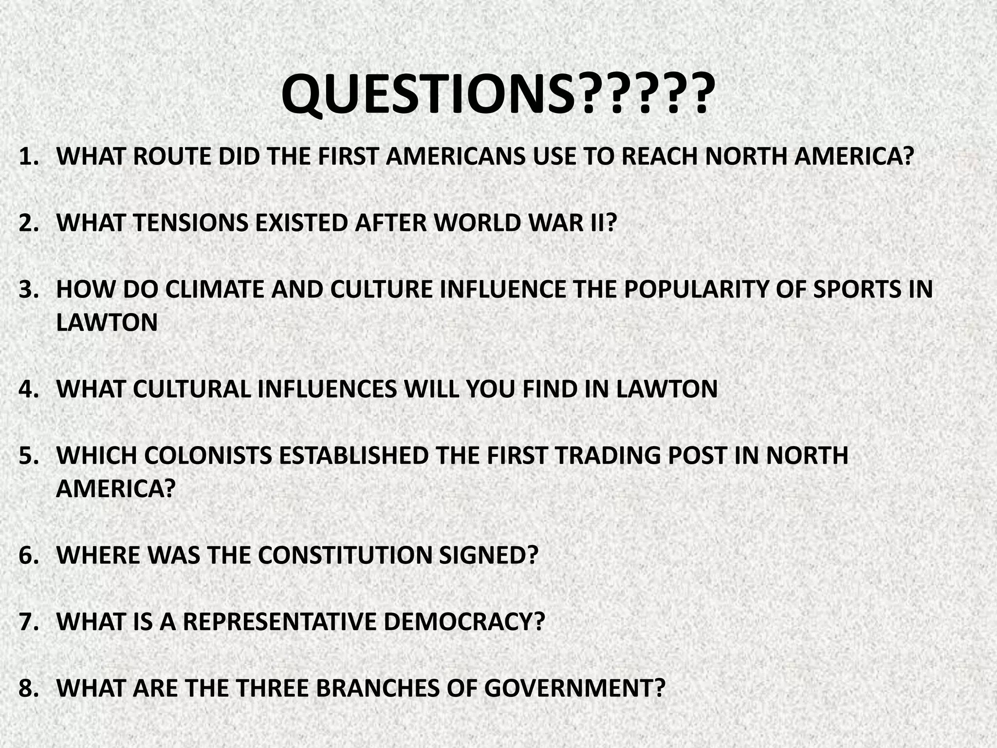 QUESTIONS?????
1. WHAT ROUTE DID THE FIRST AMERICANS USE TO REACH NORTH AMERICA?

2. WHAT TENSIONS EXISTED AFTER WORLD WAR II?

3. HOW DO CLIMATE AND CULTURE INFLUENCE THE POPULARITY OF SPORTS IN
   LAWTON

4. WHAT CULTURAL INFLUENCES WILL YOU FIND IN LAWTON

5. WHICH COLONISTS ESTABLISHED THE FIRST TRADING POST IN NORTH
   AMERICA?

6. WHERE WAS THE CONSTITUTION SIGNED?

7. WHAT IS A REPRESENTATIVE DEMOCRACY?

8. WHAT ARE THE THREE BRANCHES OF GOVERNMENT?
 