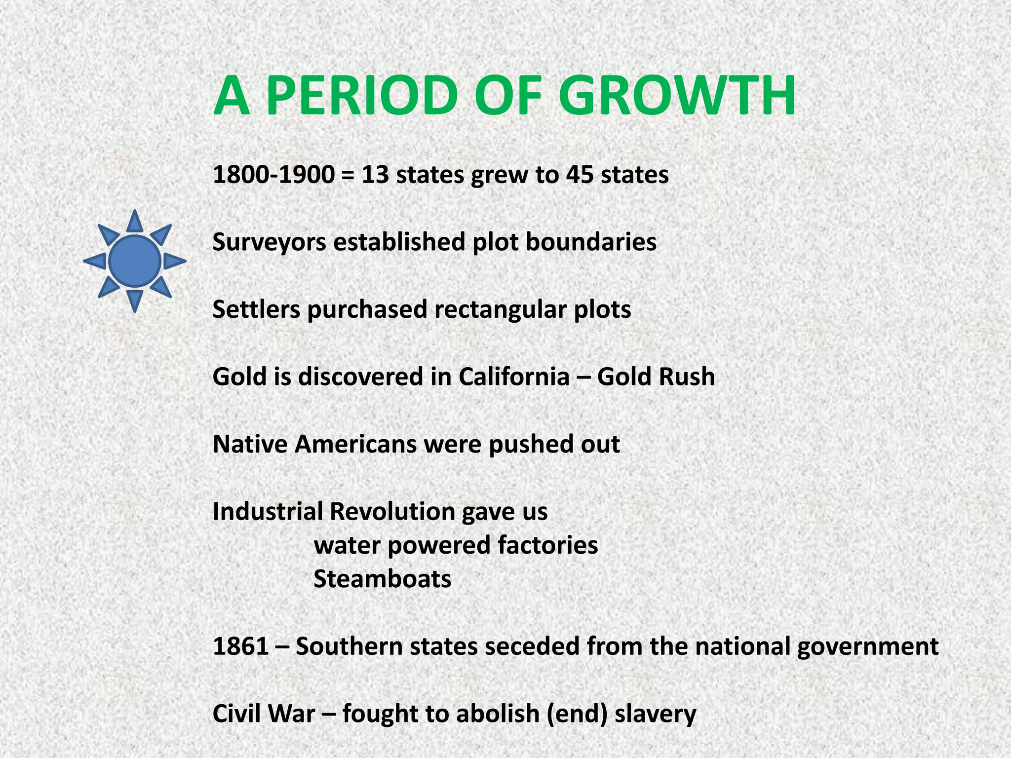 A PERIOD OF GROWTH
1800-1900 = 13 states grew to 45 states

Surveyors established plot boundaries

Settlers purchased rectangular plots

Gold is discovered in California – Gold Rush

Native Americans were pushed out

Industrial Revolution gave us
         water powered factories
         Steamboats

1861 – Southern states seceded from the national government

Civil War – fought to abolish (end) slavery
 