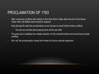 PROCLAMATION OF 1763 After numerous conflicts with Indians in the Ohio River Valley after the end of the Seven Years’ War, the British were forced to respond King George III used this proclamation as an excuse to avoid further Indian conflicts He was too worried about paying back all the war debt The goal was to stabilize the volatile situation on the colonial frontier and avoid future border conflicts All in all, the proclamation closed the frontier for future colonial expansion 