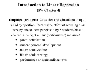 4-1
Introduction to Linear Regression
(SW Chapter 4)
Empirical problem: Class size and educational output
 Policy question: What is the effect of reducing class
size by one student per class? by 8 students/class?
 What is the right output (performance) measure?
 parent satisfaction
 student personal development
 future adult welfare
 future adult earnings
 performance on standardized tests
 